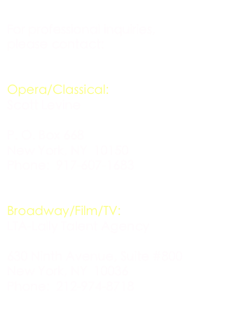 
For professional inquiries, 
please contact:


Opera/Classical:
Scott Levine 
scott@scottlevinemanagement.com
O. Box 668
New York, NY  10150
Phone:  917-607-1683


Broadway/Film/TV:
LTA-Lally Talent Agency
LTAskaking@aol.com
630 Ninth Avenue, Suite #800
New York, NY  10036
Phone:  212-974-8718

